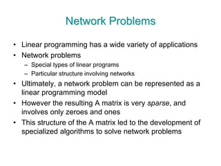 Network Problems
• Linear programming has a wide variety of applications
• Network problems
– Special types of linear programs
– Particular structure involving networks
• Ultimately, a network problem can be represented as a
linear programming model
• However the resulting A matrix is very sparse, and
involves only zeroes and ones
• This structure of the A matrix led to the development of
specialized algorithms to solve network problems
 