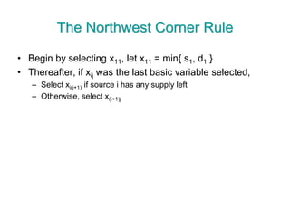 The Northwest Corner Rule
• Begin by selecting x11, let x11 = min{ s1, d1 }
• Thereafter, if xij was the last basic variable selected,
– Select xi(j+1) if source i has any supply left
– Otherwise, select x(i+1)j
 