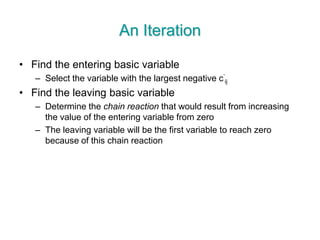 An Iteration
• Find the entering basic variable
– Select the variable with the largest negative c’
ij
• Find the leaving basic variable
– Determine the chain reaction that would result from increasing
the value of the entering variable from zero
– The leaving variable will be the first variable to reach zero
because of this chain reaction
 
