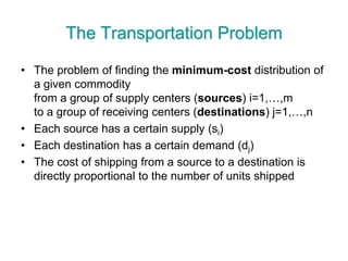 The Transportation Problem
• The problem of finding the minimum-cost distribution of
a given commodity
from a group of supply centers (sources) i=1,…,m
to a group of receiving centers (destinations) j=1,…,n
• Each source has a certain supply (si)
• Each destination has a certain demand (dj)
• The cost of shipping from a source to a destination is
directly proportional to the number of units shipped
 