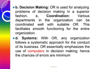 ⚫b. Decision Making: OR is used for analyzing
problems of decision making in a superior
11/9/2018
c. Coordination: Various
fashion.
departments
coordinated
in the
well with suitable
organization can be
This
facilitates smooth functioning for
OR.
the entire
organization.
⚫d. Systems: With OR, any organization
follows a systematic approach for the conduct
of its business. OR essentially emphasizes the
use of computers in decision making; hence
the chances of errors are minimum
 