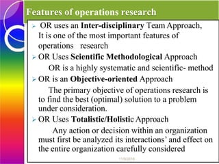 Features of operations research
 OR uses an Inter-disciplinary Team Approach,
It is one of the most important features of
operations research
 OR Uses Scientific Methodological Approach
OR is a highly systematic and scientific- method
 OR is an Objective-oriented Approach
The primary objective of operations research is
to find the best (optimal) solution to a problem
under consideration.
 OR Uses Totalistic/Holistic Approach
Any action or decision within an organization
must first be analyzed its interactions’ and effect on
the entire organization carefully considered
11/9/2018
 