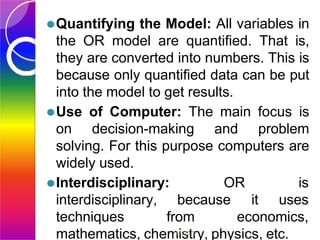 ⚫Quantifying the Model: All variables in
the OR model are quantified. That is,
they are converted into numbers. This is
because only quantified data can be put
into the model to get results.
⚫Use of Computer: The main focus is
on decision-making and problem
solving. For this purpose computers are
widely used.
⚫Interdisciplinary:
interdisciplinary,
OR is
because it uses
techniques from economics,
mathematics, chem
11/
i9
s
/20
t1
r
8
y, physics, etc.
 