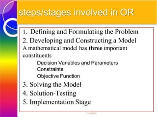 steps/stages involved in OR
1. Defining and Formulating the Problem
2. Developing and Constructing a Model
A mathematical model has three important
constituents
Decision Variables and Parameters
Constraints
Objective Function
3. Solving the Model
4. Solution-Testing
5. Implementation Stage
11/9/2018
 