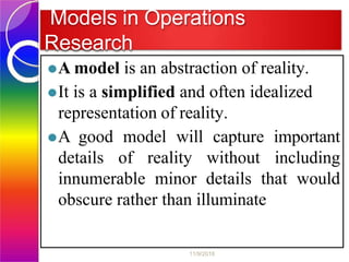 Models in Operations
Research
⚫A model is an abstraction of reality.
⚫It is a simplified and often idealized
representation of reality.
⚫A good model will capture important
details of reality without including
innumerable minor details that would
obscure rather than illuminate
11/9/2018
 