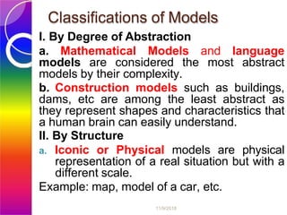Classifications of Models
11/9/2018
I. By Degree of Abstraction
a. Mathematical Models and language
models are considered the most abstract
models by their complexity.
b. Construction models such as buildings,
dams, etc are among the least abstract as
they represent shapes and characteristics that
a human brain can easily understand.
II. By Structure
a. Iconic or Physical models are physical
representation of a real situation but with a
different scale.
Example: map, model of a car, etc.
 