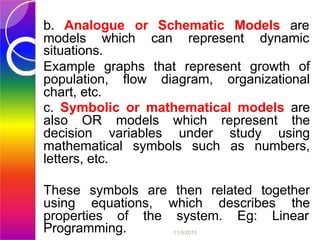 b. Analogue or Schematic Models are
models which can represent dynamic
situations.
Example graphs that represent growth of
population, flow diagram, organizational
chart, etc.
c. Symbolic or mathematical models are
also OR models which represent the
decision variables under study using
mathematical symbols such as numbers,
letters, etc.
These symbols are then related together
using equations, which describes the
properties of the system. Eg: Linear
Programming. 11/9/2018
 