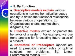 ⚫III. By Function
a. Descriptive models explain various
operations in non-mathematical language
and try to define the functional relationship
between various or operations. Eg:
Organizational charts, market share
diagrams, etc.
b. Predictive models explain or predict the
behavior of a system. For example, we use
trend analysis for forecasting future sales of
a product.
c. Normative or Prescriptive models are
used to prescribe certain rules or optimal
solutions for problems. Eg: Linear
Programming Models 11/9/2018
 