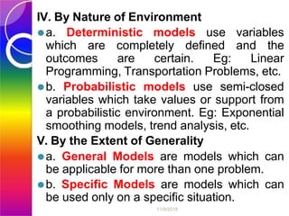 IV. By Nature of Environment
⚫a. Deterministic models use variables
which are completely defined and the
outcomes are certain. Eg: Linear
Programming, Transportation Problems, etc.
⚫b. Probabilistic models use semi-closed
variables which take values or support from
a probabilistic environment. Eg: Exponential
smoothing models, trend analysis, etc.
V. By the Extent of Generality
⚫a. General Models are models which can
be applicable for more than one problem.
⚫b. Specific Models are models which can
be used only on a specific situation.
11/9/2018
 