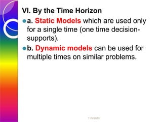 VI. By the Time Horizon
⚫a. Static Models which are used only
for a single time (one time decision-
supports).
⚫b. Dynamic models can be used for
multiple times on similar problems.
11/9/2018
 