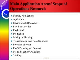Main Application Areas/ Scope of
Operations Research
⚫ Military Applications
⚫ Agriculture
⚫ Environmental Protection
⚫ Facilities Location
⚫ Product-Mix
⚫ Production
⚫ Mixing or Blending
⚫ Transportation and Trans-Shipment
⚫ Portfolio Selection
⚫ Profit Planning and Contract
⚫ Media Selection/Evaluation
⚫ Staffing
11/9/2018
 