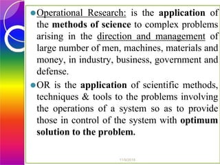 ⚫Operational Research: is the application of
the methods of science to complex problems
arising in the direction and management of
large number of men, machines, materials and
money, in industry, business, government and
defense.
⚫OR is the application of scientific methods,
techniques & tools to the problems involving
the operations of a system so as to provide
those in control of the system with optimum
solution to the problem.
11/9/2018
 