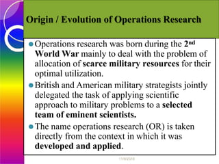 Origin / Evolution of Operations Research
⚫Operations research was born during the 2nd
World War mainly to deal with the problem of
allocation of scarce military resources for their
optimal utilization.
⚫British and American military strategists jointly
delegated the task of applying scientific
approach to military problems to a selected
team of eminent scientists.
⚫The name operations research (OR) is taken
directly from the context in which it was
developed and applied.
11/9/2018
 