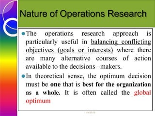 Nature of Operations Research
⚫The operations research approach is
particularly useful in balancing conflicting
objectives (goals or interests) where there
are many alternative courses of action
available to the decisions –makers.
⚫In theoretical sense, the optimum decision
must be one that is best for the organization
as a whole. It is often called the global
optimum
11/9/2018
 