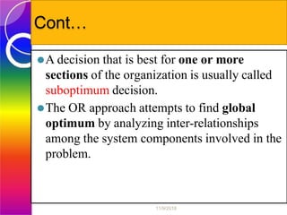 Cont…
⚫A decision that is best for one or more
sections of the organization is usually called
suboptimum decision.
⚫The OR approach attempts to find global
optimum by analyzing inter-relationships
among the system components involved in the
problem.
11/9/2018
 