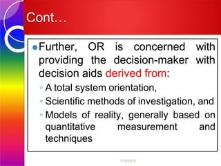 Cont…
⚫Further, OR is concerned with
providing the decision-maker with
decision aids derived from:
◦ A total system orientation,
◦ Scientific methods of investigation, and
◦ Models of reality, generally based on
quantitative measurement and
techniques
11/9/2018
 