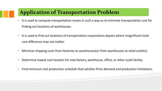 Application of Transportation Problem
• It is used to compute transportation routes in such a way as to minimize transportation cost for
finding out locations of warehouses.
• It is used to find out locations of transportation corporations depots where insignificant total
cost difference may not matter.
• Minimize shipping costs from factories to warehouses(or from warehouses to retail outlets).
• Determine lowest cost location for new factory, warehouse, office, or other oulet facility.
• Find minimum cost production schedule that satisfies firms demand and production limitations.
 