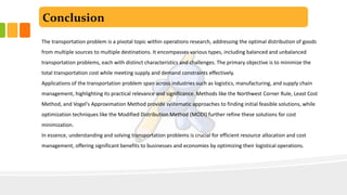 Conclusion
The transportation problem is a pivotal topic within operations research, addressing the optimal distribution of goods
from multiple sources to multiple destinations. It encompasses various types, including balanced and unbalanced
transportation problems, each with distinct characteristics and challenges. The primary objective is to minimize the
total transportation cost while meeting supply and demand constraints effectively.
Applications of the transportation problem span across industries such as logistics, manufacturing, and supply chain
management, highlighting its practical relevance and significance. Methods like the Northwest Corner Rule, Least Cost
Method, and Vogel's Approximation Method provide systematic approaches to finding initial feasible solutions, while
optimization techniques like the Modified Distribution Method (MODI) further refine these solutions for cost
minimization.
In essence, understanding and solving transportation problems is crucial for efficient resource allocation and cost
management, offering significant benefits to businesses and economies by optimizing their logistical operations.
 