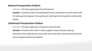 Balanced Transportation Problem:
Definition: The total supply equals the total demand.
Example: A company needs to transport goods from its warehouses to retail outlets, with
the total quantity of goods in the warehouses matching the total quantity needed by the
outlets.
Unbalanced Transportation Problem:
Definition: The total supply does not equal the total demand.
Example: A situation where there is excess supply or excess demand, requiring
adjustments like adding dummy sources (for excess demand) or dummy destinations (for
excess supply) to balance the problem.
 