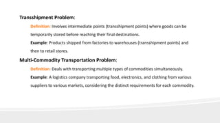Transshipment Problem:
Definition: Involves intermediate points (transshipment points) where goods can be
temporarily stored before reaching their final destinations.
Example: Products shipped from factories to warehouses (transshipment points) and
then to retail stores.
Multi-Commodity Transportation Problem:
Definition: Deals with transporting multiple types of commodities simultaneously.
Example: A logistics company transporting food, electronics, and clothing from various
suppliers to various markets, considering the distinct requirements for each commodity.
 