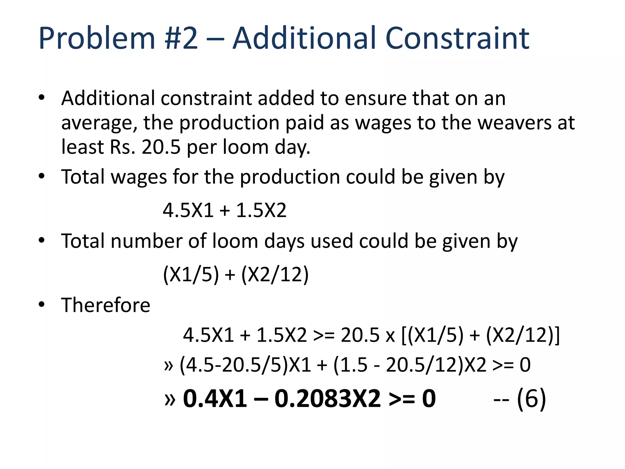 Problem #2 – Additional Constraint
• Additional constraint added to ensure that on an
  average, the production paid as wages to the weavers at
  least Rs. 20.5 per loom day.
• Total wages for the production could be given by
              4.5X1 + 1.5X2
• Total number of loom days used could be given by
              (X1/5) + (X2/12)
• Therefore
                 4.5X1 + 1.5X2 >= 20.5 x [(X1/5) + (X2/12)]
              » (4.5-20.5/5)X1 + (1.5 - 20.5/12)X2 >= 0
             » 0.4X1 – 0.2083X2 >= 0             -- (6)
 