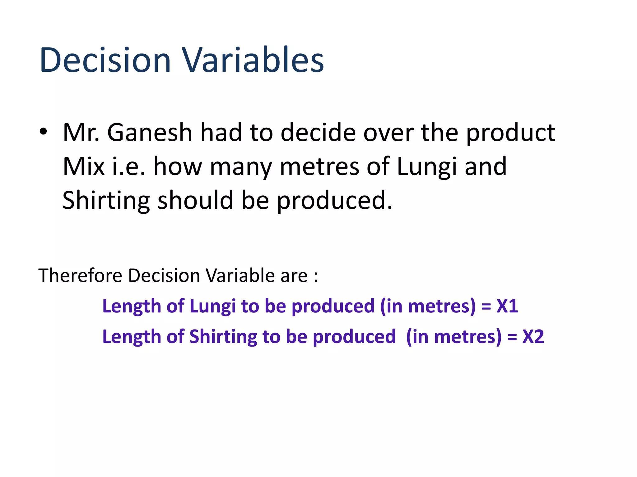 Decision Variables
• Mr. Ganesh had to decide over the product
  Mix i.e. how many metres of Lungi and
  Shirting should be produced.

Therefore Decision Variable are :
       Length of Lungi to be produced (in metres) = X1
       Length of Shirting to be produced (in metres) = X2
 