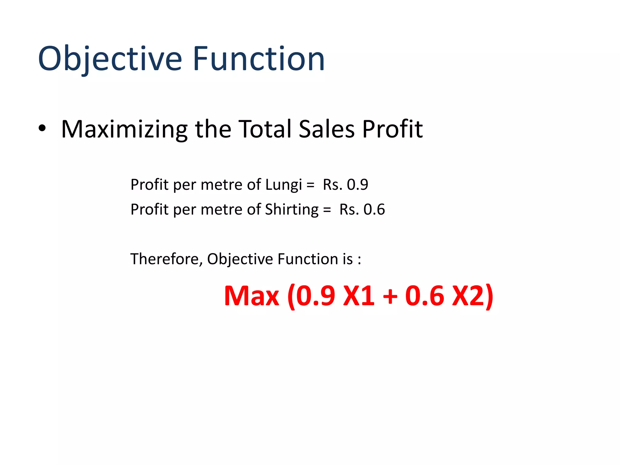 Objective Function
• Maximizing the Total Sales Profit
        Profit per metre of Lungi = Rs. 0.9
        Profit per metre of Shirting = Rs. 0.6

        Therefore, Objective Function is :

                     Max (0.9 X1 + 0.6 X2)
 