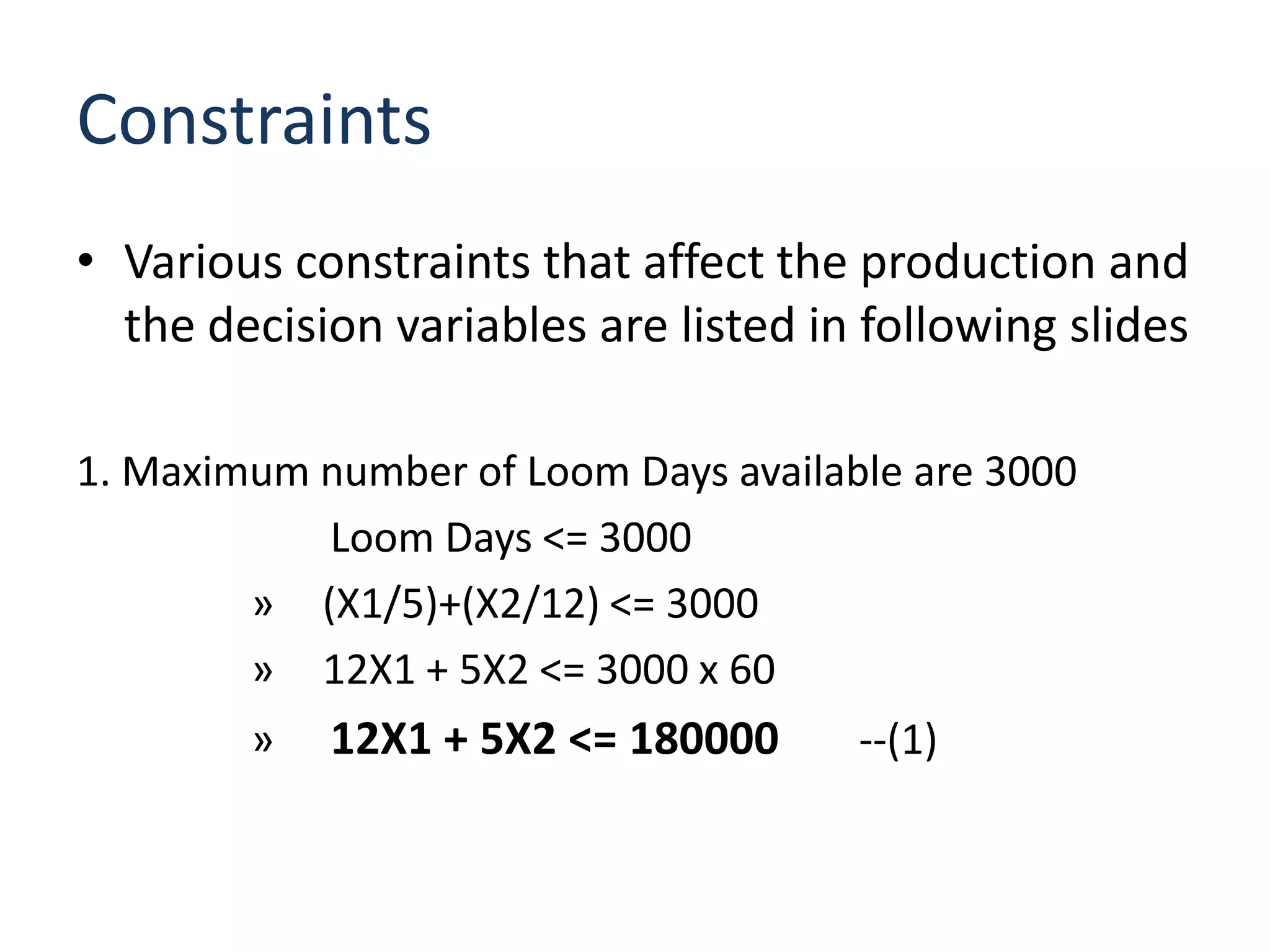 Constraints
• Various constraints that affect the production and
  the decision variables are listed in following slides

1. Maximum number of Loom Days available are 3000
           Loom Days <= 3000
        » (X1/5)+(X2/12) <= 3000
        » 12X1 + 5X2 <= 3000 x 60
        »   12X1 + 5X2 <= 180000      --(1)
 