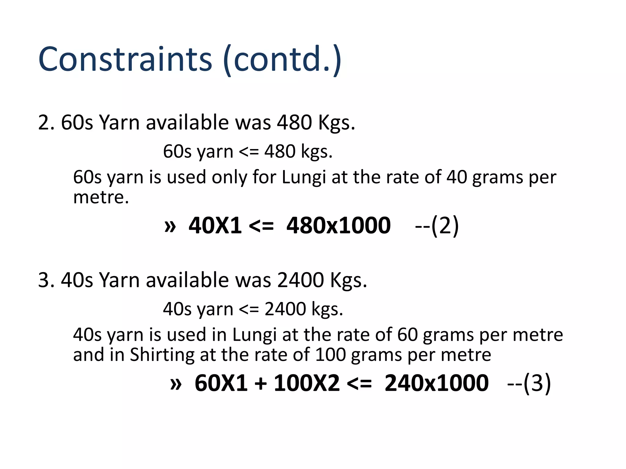 Constraints (contd.)
2. 60s Yarn available was 480 Kgs.
              60s yarn <= 480 kgs.
   60s yarn is used only for Lungi at the rate of 40 grams per
   metre.
             » 40X1 <= 480x1000 --(2)

3. 40s Yarn available was 2400 Kgs.
              40s yarn <= 2400 kgs.
   40s yarn is used in Lungi at the rate of 60 grams per metre
   and in Shirting at the rate of 100 grams per metre
              » 60X1 + 100X2 <= 240x1000 --(3)
 