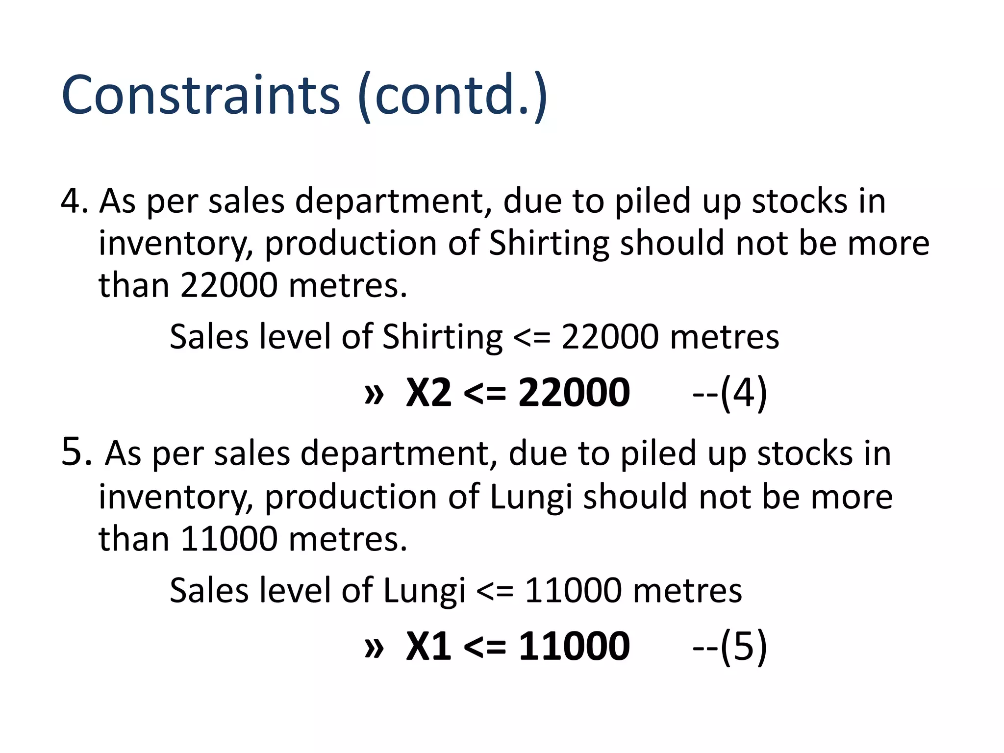 Constraints (contd.)
4. As per sales department, due to piled up stocks in
   inventory, production of Shirting should not be more
   than 22000 metres.
       Sales level of Shirting <= 22000 metres
                   » X2 <= 22000        --(4)
5. As per sales department, due to piled up stocks in
  inventory, production of Lungi should not be more
  than 11000 metres.
      Sales level of Lungi <= 11000 metres
                   » X1 <= 11000        --(5)
 