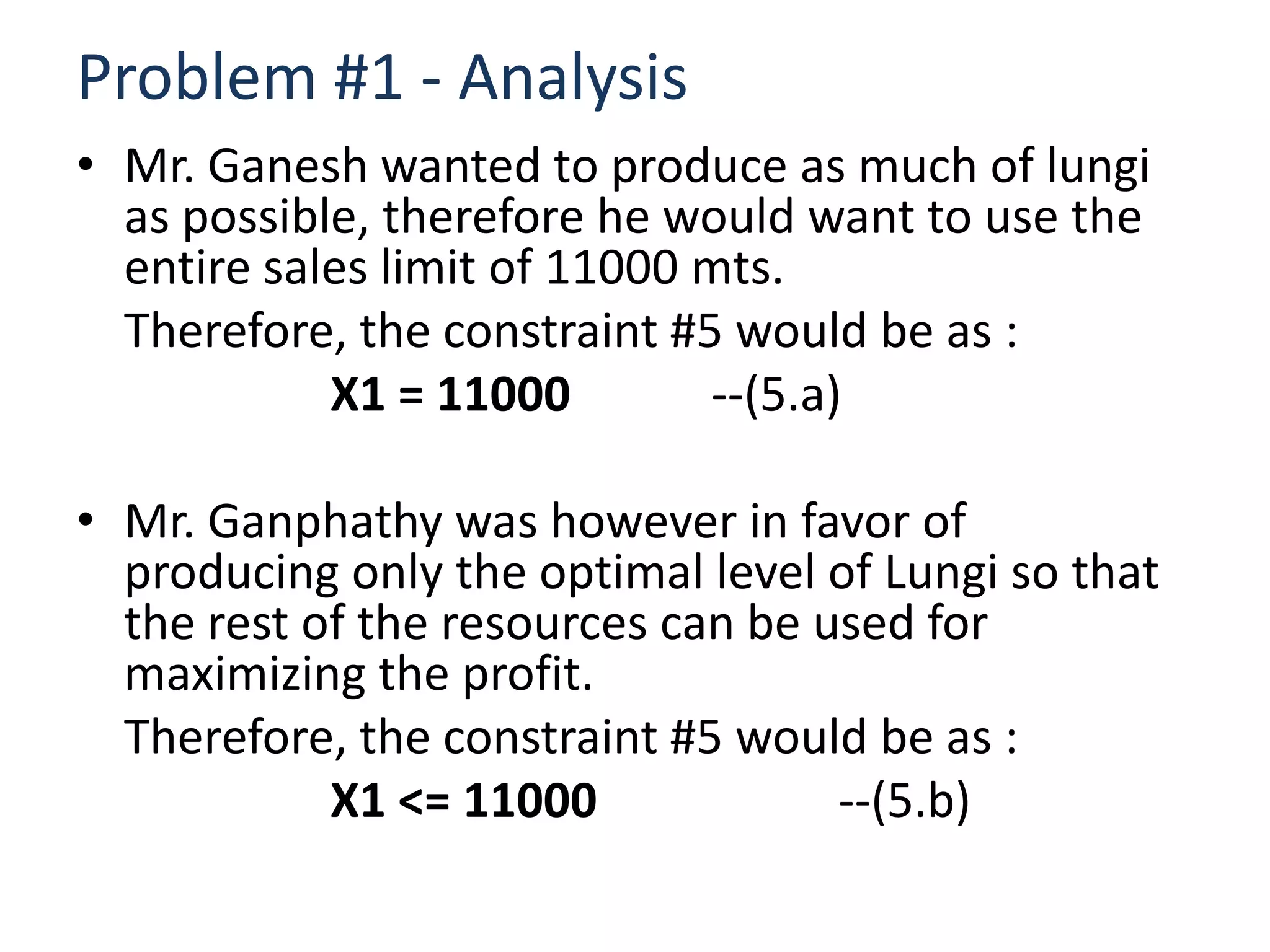 Problem #1 - Analysis
• Mr. Ganesh wanted to produce as much of lungi
  as possible, therefore he would want to use the
  entire sales limit of 11000 mts.
  Therefore, the constraint #5 would be as :
            X1 = 11000        --(5.a)

• Mr. Ganphathy was however in favor of
  producing only the optimal level of Lungi so that
  the rest of the resources can be used for
  maximizing the profit.
  Therefore, the constraint #5 would be as :
            X1 <= 11000             --(5.b)
 