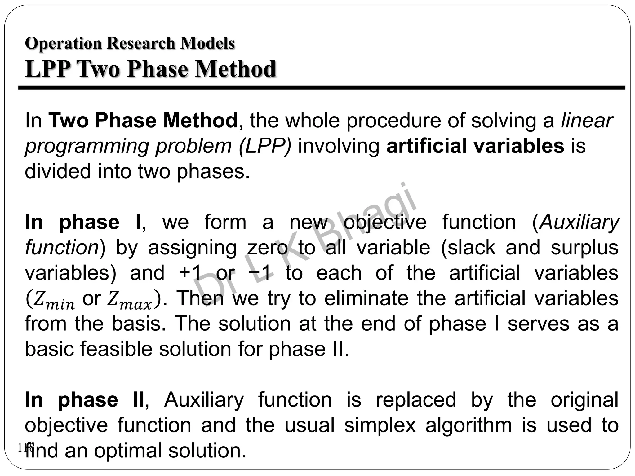 118
Operation Research Models
LPP Two Phase Method
In Two Phase Method, the whole procedure of solving a linear
programming problem (LPP) involving artificial variables is
divided into two phases.
In phase I, we form a new objective function (Auxiliary
function) by assigning zero to all variable (slack and surplus
variables) and +1 or −1 to each of the artificial variables
𝑍𝑚𝑖𝑛 or 𝑍𝑚𝑎𝑥 . Then we try to eliminate the artificial variables
from the basis. The solution at the end of phase I serves as a
basic feasible solution for phase II.
In phase II, Auxiliary function is replaced by the original
objective function and the usual simplex algorithm is used to
find an optimal solution.
 