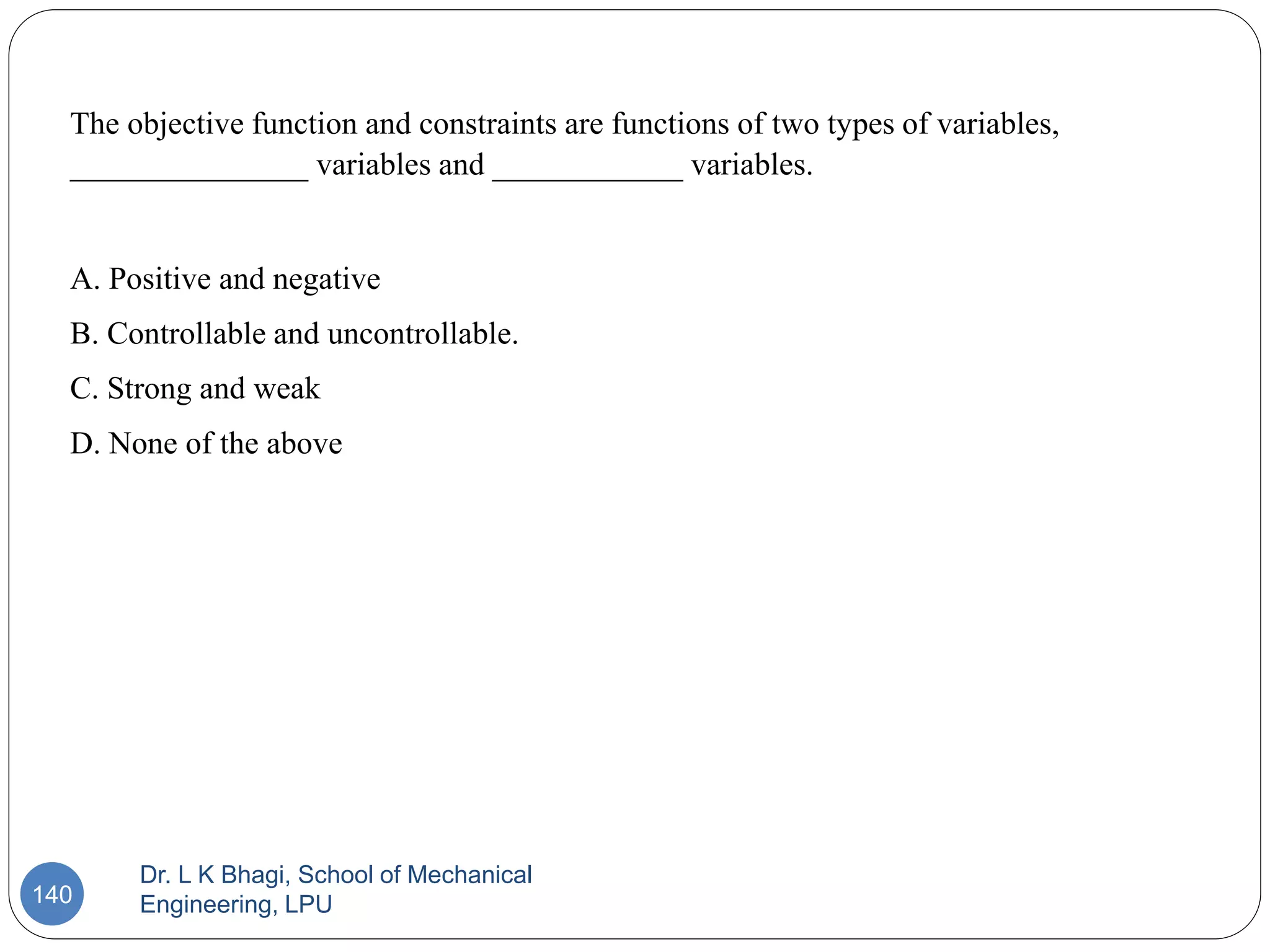 Dr. L K Bhagi, School of Mechanical
Engineering, LPU
140
The objective function and constraints are functions of two types of variables,
_______________ variables and ____________ variables.
A. Positive and negative
B. Controllable and uncontrollable.
C. Strong and weak
D. None of the above
 