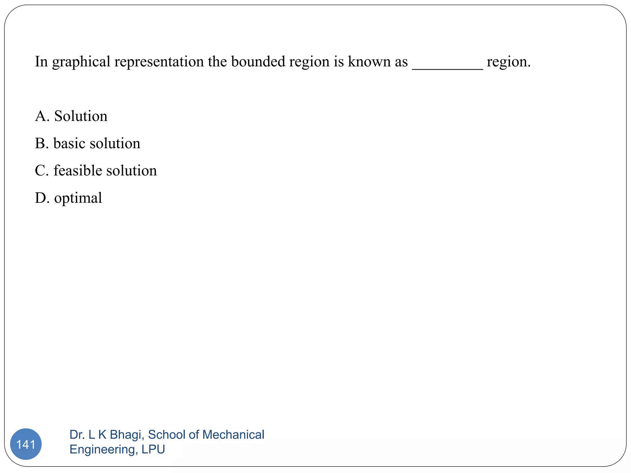 Dr. L K Bhagi, School of Mechanical
Engineering, LPU
141
In graphical representation the bounded region is known as _________ region.
A. Solution
B. basic solution
C. feasible solution
D. optimal
 