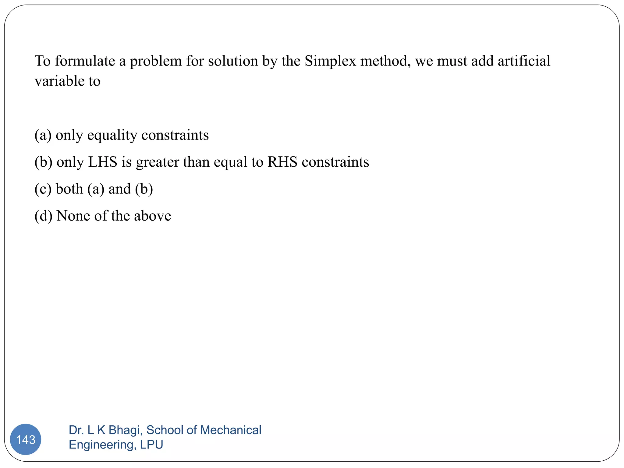 Dr. L K Bhagi, School of Mechanical
Engineering, LPU
143
To formulate a problem for solution by the Simplex method, we must add artificial
variable to
(a) only equality constraints
(b) only LHS is greater than equal to RHS constraints
(c) both (a) and (b)
(d) None of the above
 