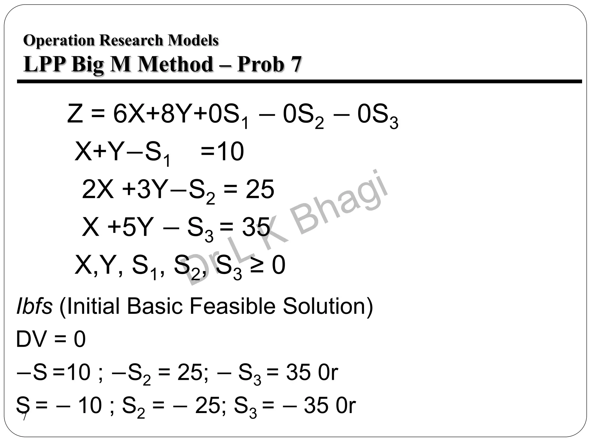 7
Ibfs (Initial Basic Feasible Solution)
DV = 0
−S =10 ; −S2 = 25; − S3 = 35 0r
S = − 10 ; S2 = − 25; S3 = − 35 0r
Z = 6X+8Y+0S1 − 0S2 − 0S3
X+Y−S1 =10
2X +3Y−S2 = 25
X +5Y − S3 = 35
X,Y, S1, S2, S3 ≥ 0
Operation Research Models
LPP Big M Method – Prob 7
 