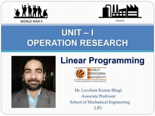 Linear Programming
UNIT – I
OPERATION RESEARCH
Dr. Loveleen Kumar Bhagi
Associate Professor
School of Mechanical Engineering
LPU
 