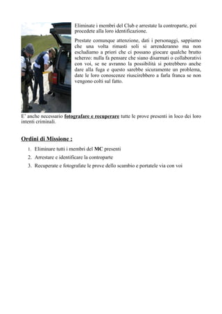 Eliminate i membri del Club e arrestate la controparte, poi
procedete alla loro identificazione.
Prestate comunque attenzione, dati i personaggi, sappiamo
che una volta rimasti soli si arrenderanno ma non
escludiamo a priori che ci possano giocare qualche brutto
scherzo: nulla fa pensare che siano disarmati o collaborativi
con voi, se ne avranno la possibilità si potrebbero anche
dare alla fuga e questo sarebbe sicuramente un problema,
date le loro conoscenze riuscirebbero a farla franca se non
vengono colti sul fatto.
E’ anche necessario fotografare e recuperare tutte le prove presenti in loco dei loro
intenti criminali.
Ordini di Missione :
1. Eliminare tutti i membri del MC presenti
2. Arrestare e identificare la controparte
3. Recuperate e fotografate le prove dello scambio e portatele via con voi
 