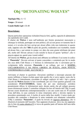 Obj “DETONATING WOLVES”
Tipologia Obj : A + E
Tempo : 20 minuti
Canale Radio Lpd : Ch 40
Descrizione:
Questa particolare operazione richiederà braccia forti, agilità, capacità di adattamento
ma soprattutto nervi saldi.
Il charter dei Wolves è noto nell’ambiente per fornire prestazioni mercenarie a
chiunque le richieda, purtroppo un noto politico, (di cui non posso ovviamente fare il
nome), si è avvalso dei loro servigi per alcuni affari, (che non tratteremo in questa
sede, sappiate solo che l’IRA fa parte dei giochi), rendendosi così ricattabile, stando
ad alcune foto, e qui entrate in campo voi, dato che sono giunte telefonate dai piani
alti, molto alti! Dovete salvare il culo nonché la faccia di questo “politico”, che vi
piaccia oppure no, questi sono i nostri ordini!
All’interno dei Wolves, già da alcuni anni abbiamo un infiltrato il cui nome in codice
è “Passerotto”. Dovrete arrivare al punto concordato e contattarlo per far in modo
che esca dalla Club House e vi fornisca le informazioni che vi serviranno per lo
svolgimento della missione. Passerotto è un collega, per cui è SEMPRE
COLLABORATIVO E HA PIENA LIBERTA’ DI SCELTA, (NON POTETE
COSTRINGERLO A FARE ALCUNCHE’!).
Arriviamo al charter in questione: rilevazioni satellitari e microspie piazzate dal
nostro infiltrato ci hanno rivelato quasi tutto quello che ci serve sapere, ossia che la
Club House è letteralmente circondata di ordigni esplosivi di tutti i tipi e generi
raccolti dai Wolves durante le loro scorribande, per cui il loro quartier generale è da
considerarsi INACCESSIBILE, tranne che per uno strettissimo corridoio
pesantemente difeso; le informazioni però, dicono anche che gli ordigni possono
essere disinnescati tramite 2 centraline collegate fra loro all’interno dell’ Obj, le quali
devono essere disattivate contemporaneamente o con uno scarto max di 30 secondi
l’una dall’altra, in caso contrario le mine rimarranno attive e dovrete ripetere la
procedura aumentando così, il rischio di uscire dalla fase stealth. L’unico modo per
accedere alle centraline e disattivare le mine rendendo così altamente vulnerabile
l’Obj è contattare “Passerotto”, il quale ha trovato un ingresso alternativo, che vi
illustrerà al momento dell’incontro. Non sappiamo di preciso dove sia, ma sappiamo
che le foto (il vostro obiettivo!!!) si trova da qualche parte all’interno dell’area della
Club House.
 