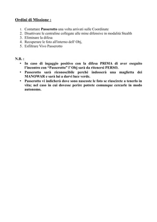 Ordini di Missione :
1. Contattare Passerotto una volta arrivati sulle Coordinate
2. Disattivare le centraline collegate alle mine difensive in modalità Stealth
3. Eliminare la difesa
4. Recuperare le foto all'interno dell' Obj,
5. Esfiltrare Vivo Passerotto
N.B. :
• In caso di ingaggio positivo con la difesa PRIMA di aver eseguito
l’incontro con “Passerotto” l’ Obj sarà da ritenersi PERSO.
• Passerotto sarà riconoscibile perchè indosserà una maglietta dei
MANOWAR e sarà lui a darvi luce verde.
• Passerotto vi indicherà dove sono nascoste le foto se riuscirete a tenerlo in
vita; nel caso in cui dovesse perire potrete comunque cercarle in modo
autonomo.
 