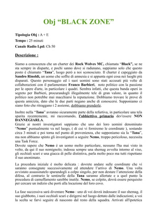 Obj “BLACK ZONE”
Tipologia Obj : A + E
Tempo : 25 minuti
Canale Radio Lpd: Ch 50
Descrizione :
Siamo a conoscenza che un charter dei Rock Wolves MC, chiamata “Black”, se ne
sta sempre in disparte, e pochi sanno dove si radunano, sappiamo solo che questo
posto è chiamato “Tana”, luogo però a noi sconosciuto. Il charter è capeggiato da
Sandro Rinoldi, un uomo che soffre di amnesia e si appunta ogni cosa nei luoghi più
disparati. Questo personaggio ed i suoi uomini sono stati accusati più volte di
collaborazioni con il parlamentare Franco Barbieri, noto politico con la passione
per le opere d'arte, in particolare i quadri. Sembra infatti, che questa banda operi in
segreto per Barbieri, procurandogli illegalmente tele di gran valore, in quanto il
politico non potrebbe mai macchiarsi la reputazione. Dobbiamo trovare le prove di
questa amicizia, dato che le due parti negano anche di conoscersi. Supponiamo ci
siano foto che ritraggano i 2 assieme, dobbiamo prenderle.
Inoltre nella “Tana” avranno sicuramente parte della refurtiva, in particolare una tela
sparita recentemente, mi raccomando, l’obbiettivo primario dev'essere NON
DANNEGIARLA.
Grazie ai nostri investigatori sappiamo che uno dei loro uomini denominato
“Nemo” puntualmente va nel luogo, ( di cui vi forniremo le coordinate ), sostando
circa 3 minuti e poi torna nel punto di provenienza, che supponiamo sia la “Tana”,
ma non abbiamo spinto gli investigatori a seguire Nemo, troppo pericoloso, necessita
una Task Force.
Dovete sapere che Nemo è un uomo molto particolare, nessuno l'ha mai visto in
volto, da qui il suo nomignolo; indossa sempre una shemag avvolta intorno al viso,
gli occhiali scuri e una giacca di pelle distintiva, parla molto poco ma tutti rispettano
il suo anonimato.
La procedura iniziale è molto delicata : dovrete andare sulle coordinate che vi
saranno consegnate successivamente ed attendere l’arrivo di Nemo. Una volta
avvistato assassinatelo sparandogli a colpo singolo, per non destare l’attenzione della
difesa, al contrario le sentinelle della Tana saranno allertate e a quel punto la
procedura di camuffamento sarebbe inutile. Nemo, se colpito, dovrà essere perquisito
per cercare un indizio che porti alla locazione del loro covo.
La fase successiva sarà diventare Nemo : uno di voi dovrà indossare il suo shemag, il
suo giubbotto, i suoi occhiali scuri e dirigersi nel luogo dettato dalle indicazioni; a voi
la scelta se farvi seguire di nascosto dal resto della squadra. Arrivati all'ipotetica
 