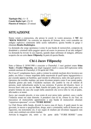 Tipologia Obj : A + E
Canale Radio Lpd : Ch 10
Finestra d’Attacco : 25 minuti
SITUAZIONE
Siamo venuti a conoscenza, che presso le coord. in vostro possesso, il MC dei
“ROCK WOLVES”, ha costruito un deposito di fortuna, dove verrà custodito un
ordigno esplosivo contenente delle scorie radioattive; questa bomba in gergo è
chiamata Bomba Radiologica.
La domanda che sorge spontanea è come fa una banda di motociclisti, composta da
disadattati e criminali della peggior specie ad essere in possesso di un tale ordigno?
La domanda ha trovato la sua risposta, quando dopo settimane di indagini, abbiamo
scoperto che un certo Jacov Filiposcky fa parte di questa Banda.
Chi è Jacov Filiposcky
Nato a Odessa il 18/04/1980 e cresciuto a Chernobyl. I suoi genitori erano Irina
Tanic e Fyodor Filiposcky, uno degli ingegneri morti a causa dell’esplosione della
centrale nucleare di Chernobyl, il 26 aprile del 1986.
Per il suo 6° compleanno Jacov, andò a visitare la centrale nucleare dove lavorava suo
padre; era felice e rimase stupefatto dalla maestosità di quell’opera ingegneristica e
pur essendo appena un bambino, quel mondo lo affascinava, tanto che quel giorno si
ripromise che avrebbe studiato, per poter diventare proprio come il suo amato padre.
Qualche giorno più tardi, l’incidente nucleare che cambiò la vita di milioni di
persone, mutò radicalmente anche la sua esistenza. Il giorno del disastro, Jacov si
trovava fuori città con suo zio Yuri, fratello del padre, per una gita fuori porta, e fu
proprio lontano da casa che scoprì della catastrofe che aveva tolto la vita al padre,
alla madre e ai nonni.
Jacov, pur essendo piccolo, si rese conto di aver perso tutto: genitori, casa e anche
l’infanzia ormai era stata distrutta. A prendersi cura di lui, rimase lo zio Yuri, un
meccanico di motociclette appartenente a una banda di motociclisti chiamati
“сердиться красным”, ovvero “FURIE ROSSE”.
La Club House della banda, diventò la nuova casa di Jacov, il quale passò la sua
gioventù, in mezzo a spogliarelliste, droga, armi e criminalità, nulla di buono per un
ragazzino, ma nonostante ciò, il suo sogno di studiare per diventare ingegnere non
svanì, anzi continuò con ottimi risultati.
Arrivata la maggiore età, entrò a far parte delle ” FURIE ROSSE ” come
 