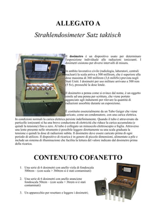 ALLEGATO A
Strahlendosimeter Satz taktisch
Il dosimetro è un dispositivo usato per determinare
l'esposizione individuale alle radiazioni ionizzanti. I
dosimetri esistono per diversi intervalli di misura.
In ambito lavorativo civile (radiologia, laboratori, centrali
nucleari) la scala arriva a 500 millirem, che è superiore alla
dose massima di 360 millirem (3,6 milliSv) prevista negli
Stati Uniti. I dosimetri per uso militare arrivano a 500 rem
(5 Sv), pressoché la dose letale.
Il dosimetro a penna come si evince dal nome, è un oggetto
simile ad una penna per scrittura, che viene portato
agganciato agli indumenti per rilevare la quantità di
radiazioni assorbite durante un esposizione.
È costituito essenzialmente da un Tubo Geiger che viene
caricato, come un condensatore, con una carica elettrica.
In condizioni normali la carica elettrica persiste indefinitamente. Quando il tubo è attraversato da
particelle ionizzanti si ha una breve conduzione di elettricità che riduce la carica accumulata (e
quindi la tensione) fino a zero. Al tubo è collegato un minuscolo elettroscopio a foglia. Attraverso
una lente presente nelle strumento è possibile leggere direttamente su una scala graduata la
tensione e quindi la dose di radiazioni subita. Il dosimetro deve essere caricato prima di ogni
periodo di utilizzo. Il dispositivo di ricarica è in genere di piccole dimensioni, alimentato a pile e
include un sistema di illuminazione che facilita la lettura del valore indicato dal dosimetro prima
della ricarica.
CONTENUTO COFANETTO
1. Una serie di 6 dosimetri con anello viola di fondoscala
500rem – (con scala > 360rem si è stati contaminati)
2. Una serie di 6 dosimetri con anello arancione
fondoscala 50rem – (con scala > 36rem si è stati
contaminati)
3. Un apparecchio per resettare e leggere i dosimetri;
 