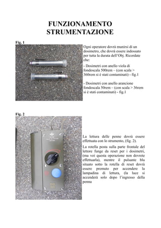 FUNZIONAMENTO
STRUMENTAZIONE
Fig. 1
Ogni operatore dovrà munirsi di un
dosimetro, che dovrà essere indossato
per tutta la durata dell’Obj. Ricordate
che:
- Dosimetri con anello viola di
fondoscala 500rem – (con scala >
360rem si è stati contaminati) - fig.1
- Dosimetri con anello arancione
fondoscala 50rem – (con scala > 36rem
si è stati contaminati) - fig.1
Fig. 2
La lettura delle penne dovrà essere
effettuata con lo strumento, (fig. 2).
La rotella posta sulla parte frontale del
lettore funge da reset per i dosimetri,
(ma voi questa operazione non dovrete
effettuarla), mentre il pulsante blu
situato sotto la rotella di reset dovrà
essere premuto per accendere la
lampadina di lettura, (la luce si
accenderà solo dopo l’ingresso della
penna
 