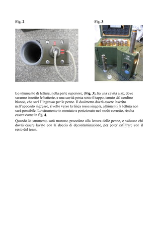 Fig. 2 Fig. 3
Lo strumento di letture, nella parte superiore, (Fig. 3), ha una cavità a sx, dove
saranno inserite le batterie, e una cavità posta sotto il tappo, tenuto dal cordino
bianco, che sarà l’ingresso per le penne. Il dosimetro dovrà essere inserito
nell’apposito ingresso, rivolto verso la linea rossa singola, altrimenti la lettura non
sarà possibile. Lo strumento in montato e posizionato nel modo corretto, risulta
essere come in fig. 4.
Quando lo strumento sarà montato procedete alla lettura delle penne, e valutate chi
dovrà essere lavato con la doccia di decontaminazione, per poter esfiltrare con il
resto del team.
 