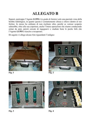 ALLEGATO B
Signori, purtroppo l’Agente LUPO è in grado di fornirci solo una parziale vista della
bomba radiologica, in quanto questa è costantemente chiusa a chiave dentro al suo
fortino. Io stesso ho ordinato di non rischiare oltre, perché se venisse scoperto
salterebbe, oltre alla sua copertura, anche l’intera operazione che stiamo conducendo
ormai da anni, perciò cercate di ingegnarvi e studiate bene le poche Info che
l’Agente LUPO è riuscito a recuperare.
Di seguito vi allego alcune foto riguardanti l’ordigno:
Fig. 1 Fig. 2
Fig. 3 Fig. 4
 