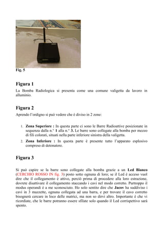 Fig. 5
Figura 1
La Bomba Radiologica si presenta come una comune valigetta da lavoro in
alluminio.
Figura 2
Aprendo l’ordigno si può vedere che è diviso in 2 zone:
1. Zona Superiore : In questa parte ci sono le Barre Radioattive posizionate in
sequenza dalla n.° 1 alla n.° 3. Le barre sono collegate alla bomba per mezzo
di fili colorati, situati nella parte inferiore sinistra della valigetta.
2. Zona Inferiore : In questa parte è presente tutto l’apparato esplosivo
compreso di detonatore.
Figura 3
Si può capire se la barre sono collegate alla bomba grazie a un Led Bianco
(CERCHIO ROSSO IN fig. 3) posto sotto ognuna di loro; se il Led è acceso vuol
dire che il collegamento è attivo, perciò prima di procedere alla loro estrazione,
dovrete disattivare il collegamento staccando i cavi nel modo corretto. Purtroppo il
modus operandi è a me sconosciuto. Ho solo sentito dire che Jacov ha suddiviso i
cavi in 3 mazzette, ognuna collegata ad una barra, e per trovare il cavo corretto
bisognerà cercare in loco delle matrici, ma non so dirvi altro. Importante è che vi
ricordiate, che le barre potranno essere sfilate solo quando il Led corrispettivo sarà
spento.
 