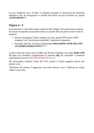 In caso sbagliaste cavo, la barra si romperà causando la fuoriuscita del materiale
radioattivo che, di conseguenza vi porterà alla morte nel giro di poche ore, quindi
ATTENZIONE!!!!
Figura 4 - 5
In questa foto si vede tutta la parte esplosiva dell’ordigno. Per questa fase mi spiace
ma non ho recuperato nessun dato tecnico, le uniche info che posso inviarvi sono le
seguenti :
1. Dovete maneggiare l’intero ordigno con cura, quindi NON tirate e NON
strappate i cavi, perché provocherebbe l’esplosione immediata.
2. Procedete alla fase di innesco della bomba SOLO DOPO AVER SFILATO
LE BARRE RADIOATTIVE!!!!!!
L’unico aiuto che avrete sarà il C.O.I. che dovrete contattare sul canale Radio LPD
23 dopo aver installato l’amplificatore di potenza (Fig. 5), inserendo i connettori
negli appositi inserti (CERCHIO ROSSO IN fig. 4 ).
Mi raccomando, sfruttate l’aiuto del C.O.I. perché è l’unico supporto esterno che
potrete avere.
All’interno del fortino il Juggernaut non potrà sparare verso i difensori né essere
colpito a sua volta.
 