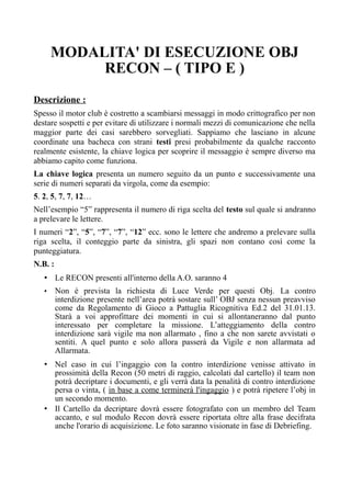 MODALITA' DI ESECUZIONE OBJ
RECON – ( TIPO E )
Descrizione :
Spesso il motor club è costretto a scambiarsi messaggi in modo crittografico per non
destare sospetti e per evitare di utilizzare i normali mezzi di comunicazione che nella
maggior parte dei casi sarebbero sorvegliati. Sappiamo che lasciano in alcune
coordinate una bacheca con strani testi presi probabilmente da qualche racconto
realmente esistente, la chiave logica per scoprire il messaggio è sempre diverso ma
abbiamo capito come funziona.
La chiave logica presenta un numero seguito da un punto e successivamente una
serie di numeri separati da virgola, come da esempio:
5. 2, 5, 7, 7, 12…
Nell’esempio “5” rappresenta il numero di riga scelta del testo sul quale si andranno
a prelevare le lettere.
I numeri “2”, “5”, “7”, “7”, “12” ecc. sono le lettere che andremo a prelevare sulla
riga scelta, il conteggio parte da sinistra, gli spazi non contano così come la
punteggiatura.
N.B. :
• Le RECON presenti all'interno della A.O. saranno 4
• Non è prevista la richiesta di Luce Verde per questi Obj. La contro
interdizione presente nell’area potrà sostare sull’ OBJ senza nessun preavviso
come da Regolamento di Gioco a Pattuglia Ricognitiva Ed.2 del 31.01.13.
Starà a voi approfittare dei momenti in cui si allontaneranno dal punto
interessato per completare la missione. L’atteggiamento della contro
interdizione sarà vigile ma non allarmato , fino a che non sarete avvistati o
sentiti. A quel punto e solo allora passerà da Vigile e non allarmata ad
Allarmata.
• Nel caso in cui l’ingaggio con la contro interdizione venisse attivato in
prossimità della Recon (50 metri di raggio, calcolati dal cartello) il team non
potrà decriptare i documenti, e gli verrà data la penalità di contro interdizione
persa o vinta, ( in base a come terminerà l'ingaggio ) e potrà ripetere l’obj in
un secondo momento.
• Il Cartello da decriptare dovrà essere fotografato con un membro del Team
accanto, e sul modulo Recon dovrà essere riportata oltre alla frase decifrata
anche l'orario di acquisizione. Le foto saranno visionate in fase di Debriefing.
 