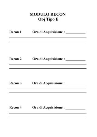 MODULO RECON
Obj Tipo E
Recon 1 Ora di Acquisizione : ___________
___________________________________________
___________________________________________
Recon 2 Ora di Acquisizione : ___________
___________________________________________
___________________________________________
Recon 3 Ora di Acquisizione : ___________
___________________________________________
___________________________________________
Recon 4 Ora di Acquisizione : ___________
___________________________________________
___________________________________________
 